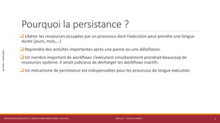 MODULE 4 – SERVICE AVANCÉS
SECTION1:PERSISTANCE
Pourquoi la persistance ?
 Libérer les ressources occupées par un processus dont l’exécution peut prendre une longue
durée (jours, mois,…)
 Reprendre des activités importantes après une panne ou une défaillance.
 Un nombre important de workflows s’exécutant simultanément prendrait beaucoup de
ressources système. Il serait judicieux de décharger les workflows inactifs.
 Un mécanisme de persistance est indispensables pour les processus de longue exécution
WORKFLOW FOUNDATION 4.5 | MOSTEFAI MOHAMMED AMINE | JUIN 2013 3
 