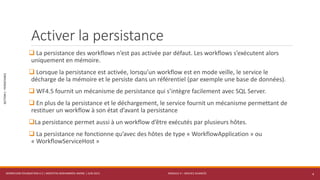 MODULE 4 – SERVICE AVANCÉS
SECTION1:PERSISTANCE
Activer la persistance
 La persistance des workflows n’est pas activée par défaut. Les workflows s’exécutent alors
uniquement en mémoire.
 Lorsque la persistance est activée, lorsqu’un workflow est en mode veille, le service le
décharge de la mémoire et le persiste dans un référentiel (par exemple une base de données).
 WF4.5 fournit un mécanisme de persistance qui s’intègre facilement avec SQL Server.
 En plus de la persistance et le déchargement, le service fournit un mécanisme permettant de
restituer un workflow à son état d’avant la persistance
La persistance permet aussi à un workflow d’être exécutés par plusieurs hôtes.
 La persistance ne fonctionne qu’avec des hôtes de type « WorkflowApplication » ou
« WorkflowServiceHost »
WORKFLOW FOUNDATION 4.5 | MOSTEFAI MOHAMMED AMINE | JUIN 2013 4
 