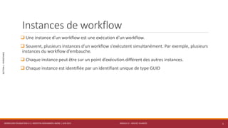 MODULE 4 – SERVICE AVANCÉS
SECTION1:PERSISTANCE
Instances de workflow
 Une instance d’un workflow est une exécution d’un workflow.
 Souvent, plusieurs instances d’un workflow s’exécutent simultanément. Par exemple, plusieurs
instances du workflow d’embauche.
 Chaque instance peut être sur un point d’exécution différent des autres instances.
 Chaque instance est identifiée par un identifiant unique de type GUID
WORKFLOW FOUNDATION 4.5 | MOSTEFAI MOHAMMED AMINE | JUIN 2013 5
 