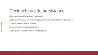 MODULE 4 – SERVICE AVANCÉS
SECTION1:PERSISTANCE
Déclencheurs de persistance
 Lorsque le workflow est en mode veille
 Lorsque le moteur est instruit implicitement de déclencher une persistence
Lorsqu’un workflow se termine
Lorsqu’une transaction se termine
 Lorsqu’une activité « Persist » est exécutée
WORKFLOW FOUNDATION 4.5 | MOSTEFAI MOHAMMED AMINE | JUIN 2013 6
 