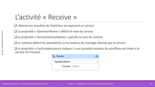 MODULE 3 - DIAGRAMMES DE FLUX ET DIAGRAMMES DE MACHINES D’ETAT
SECTION2:INTÉGRATIONDEWFETWCF
L’activité « Receive »
 Attend une requêtes de l’extérieur en exposant un service
 La propriété « OperationName » définit le nom du service
 La propriété « ServiceContractName » spécifie le nom du contrat
 Le contenu définit les paramètres ou le contenu du message attendu par le service
 La propriété « CanCreateInstance indique si une nouvelle instance du workflow est créée si le
service est invoqué
WORKFLOW FOUNDATION 4.5 | MOSTEFAI MOHAMMED AMINE | JUIN 2013 13
 