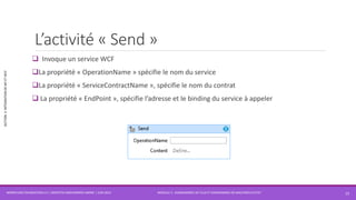 MODULE 3 - DIAGRAMMES DE FLUX ET DIAGRAMMES DE MACHINES D’ETAT
SECTION2:INTÉGRATIONDEWFETWCF
L’activité « Send »
 Invoque un service WCF
La propriété « OperationName » spécifie le nom du service
La propriété « ServiceContractName », spécifie le nom du contrat
 La propriété « EndPoint », spécifie l’adresse et le binding du service à appeler
WORKFLOW FOUNDATION 4.5 | MOSTEFAI MOHAMMED AMINE | JUIN 2013 15
 