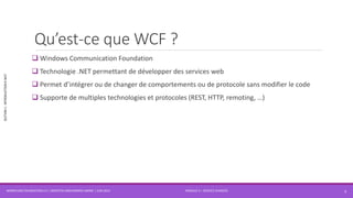 MODULE 4 – SERVICE AVANCÉS
SECTION1:INTRODUCTIONÀWCF
Qu’est-ce que WCF ?
 Windows Communication Foundation
 Technologie .NET permettant de développer des services web
 Permet d’intégrer ou de changer de comportements ou de protocole sans modifier le code
 Supporte de multiples technologies et protocoles (REST, HTTP, remoting, …)
WORKFLOW FOUNDATION 4.5 | MOSTEFAI MOHAMMED AMINE | JUIN 2013 3
 