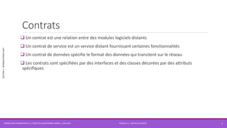 MODULE 4 – SERVICE AVANCÉS
SECTION1:INTRODUCTIONÀWCF
Contrats
 Un contrat est une relation entre des modules logiciels distants
 Un contrat de service est un service distant fournissant certaines fonctionnalités
 Un contrat de données spécifie le format des données qui transitent sur le réseau
 Les contrats sont spécifiées par des interfaces et des classes décorées par des attributs
spécifiques
WORKFLOW FOUNDATION 4.5 | MOSTEFAI MOHAMMED AMINE | JUIN 2013 7
 
