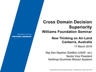 Cross Domain Decision
Superiority
Williams Foundation Seminar
17 March 2016
Maj Gen Stephen Goldfein (USAF, ret.)
Sector Vice President
Northrop Grumman Mission Systems
New Thinking on Air-Land
Canberra, Australia
Copyright ©2016 Northrop Grumman Systems Corporation. All Rights Reserved. Clearance Case # 16-0473
 