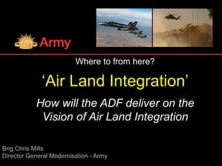 Brig Chris Mills
Director General Modernisation - Army
Where to from here?
‘Air Land Integration’
How will the ADF deliver on the
Vision of Air Land Integration
 