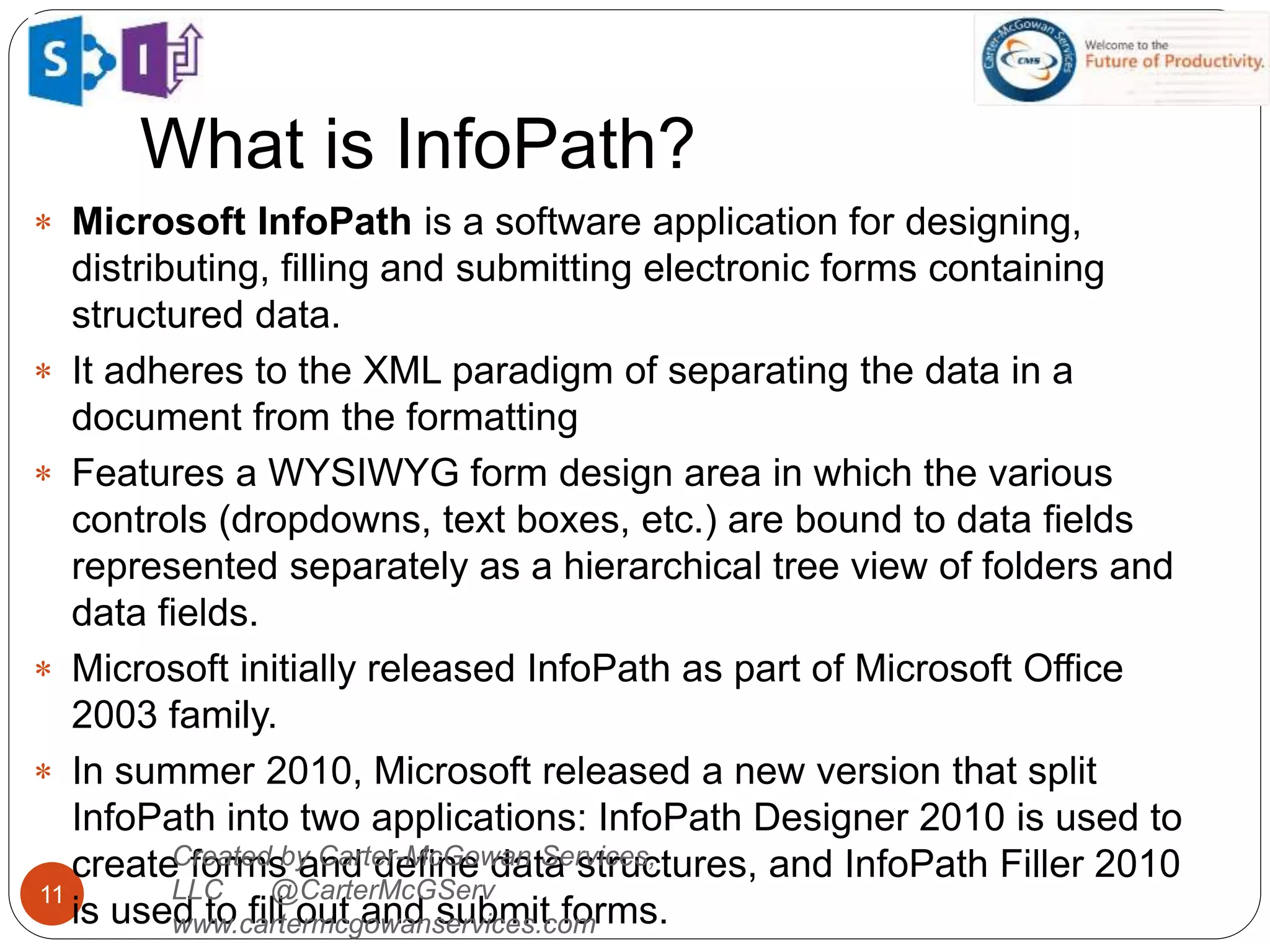 What is InfoPath?
11
 Microsoft InfoPath is a software application for designing,
distributing, filling and submitting electronic forms containing
structured data.
 It adheres to the XML paradigm of separating the data in a
document from the formatting
 Features a WYSIWYG form design area in which the various
controls (dropdowns, text boxes, etc.) are bound to data fields
represented separately as a hierarchical tree view of folders and
data fields.
 Microsoft initially released InfoPath as part of Microsoft Office
2003 family.
 In summer 2010, Microsoft released a new version that split
InfoPath into two applications: InfoPath Designer 2010 is used to
create forms and define data structures, and InfoPath Filler 2010
is used to fill out and submit forms.
Created by Carter-McGowan Services,
LLC @CarterMcGServ
www.cartermcgowanservices.com
 