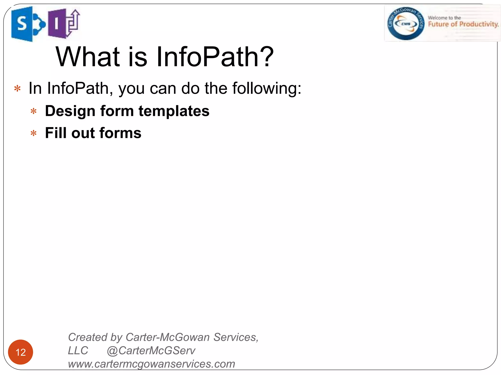 What is InfoPath?
12
 In InfoPath, you can do the following:
 Design form templates
 Fill out forms
Created by Carter-McGowan Services,
LLC @CarterMcGServ
www.cartermcgowanservices.com
 