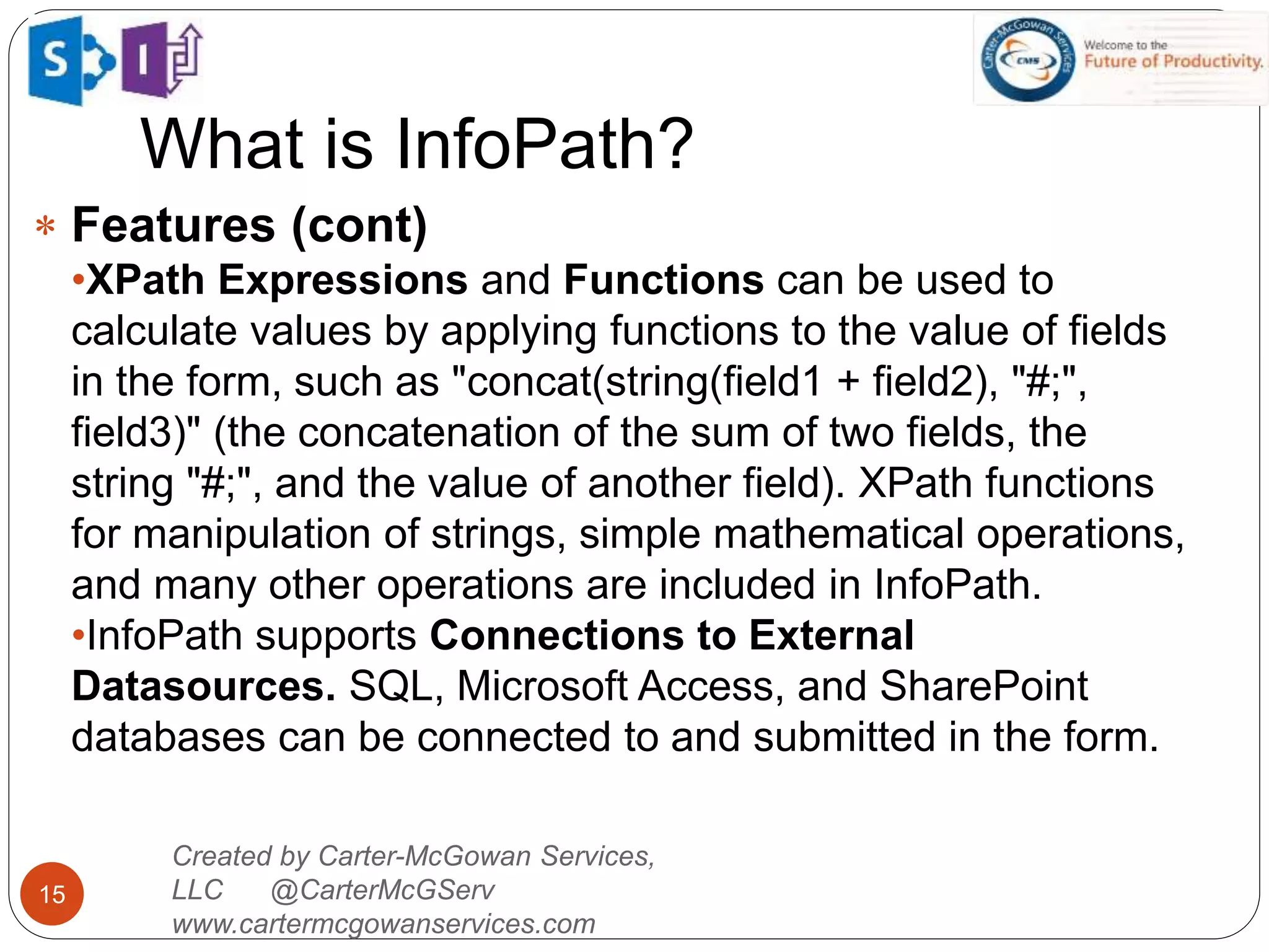What is InfoPath?
15
 Features (cont)
•XPath Expressions and Functions can be used to
calculate values by applying functions to the value of fields
in the form, such as "concat(string(field1 + field2), "#;",
field3)" (the concatenation of the sum of two fields, the
string "#;", and the value of another field). XPath functions
for manipulation of strings, simple mathematical operations,
and many other operations are included in InfoPath.
•InfoPath supports Connections to External
Datasources. SQL, Microsoft Access, and SharePoint
databases can be connected to and submitted in the form.
Created by Carter-McGowan Services,
LLC @CarterMcGServ
www.cartermcgowanservices.com
 
