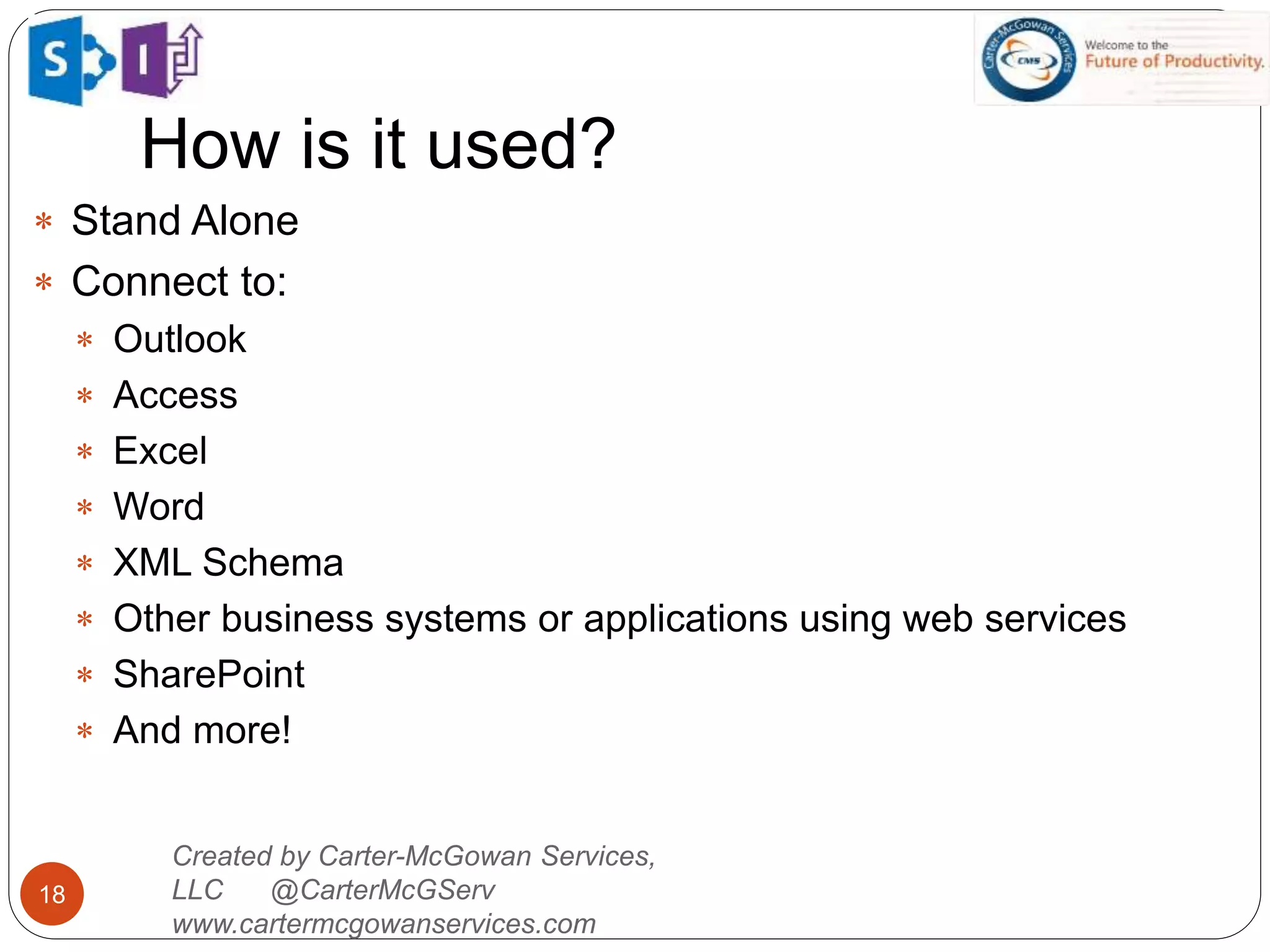 How is it used?
18
Created by Carter-McGowan Services,
LLC @CarterMcGServ
www.cartermcgowanservices.com
 Stand Alone
 Connect to:
 Outlook
 Access
 Excel
 Word
 XML Schema
 Other business systems or applications using web services
 SharePoint
 And more!
 