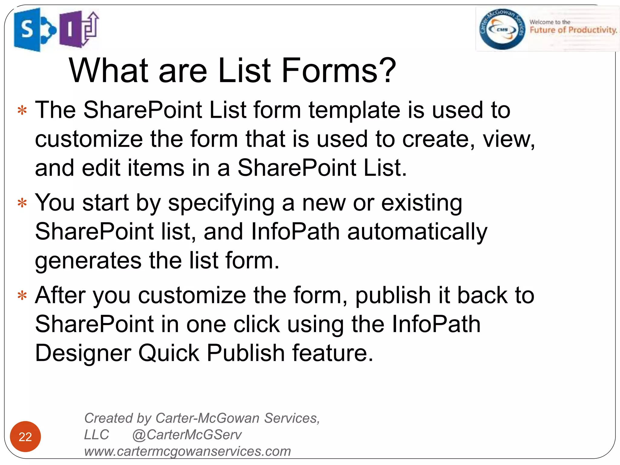 What are List Forms?
22
 The SharePoint List form template is used to
customize the form that is used to create, view,
and edit items in a SharePoint List.
 You start by specifying a new or existing
SharePoint list, and InfoPath automatically
generates the list form.
 After you customize the form, publish it back to
SharePoint in one click using the InfoPath
Designer Quick Publish feature.
Created by Carter-McGowan Services,
LLC @CarterMcGServ
www.cartermcgowanservices.com
 