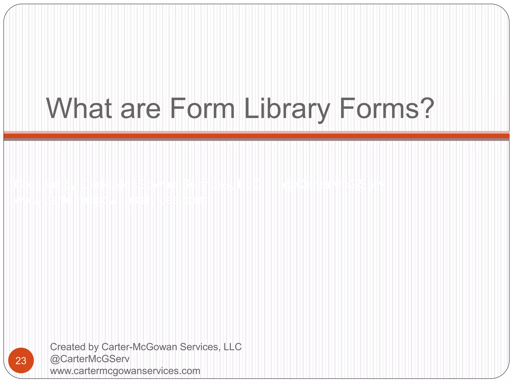 Created by Carter-McGowan Services, LLC @CarterMcGServ
www.cartermcgowanservices.com
What are Form Library Forms?
23
Created by Carter-McGowan Services, LLC
@CarterMcGServ
www.cartermcgowanservices.com
 