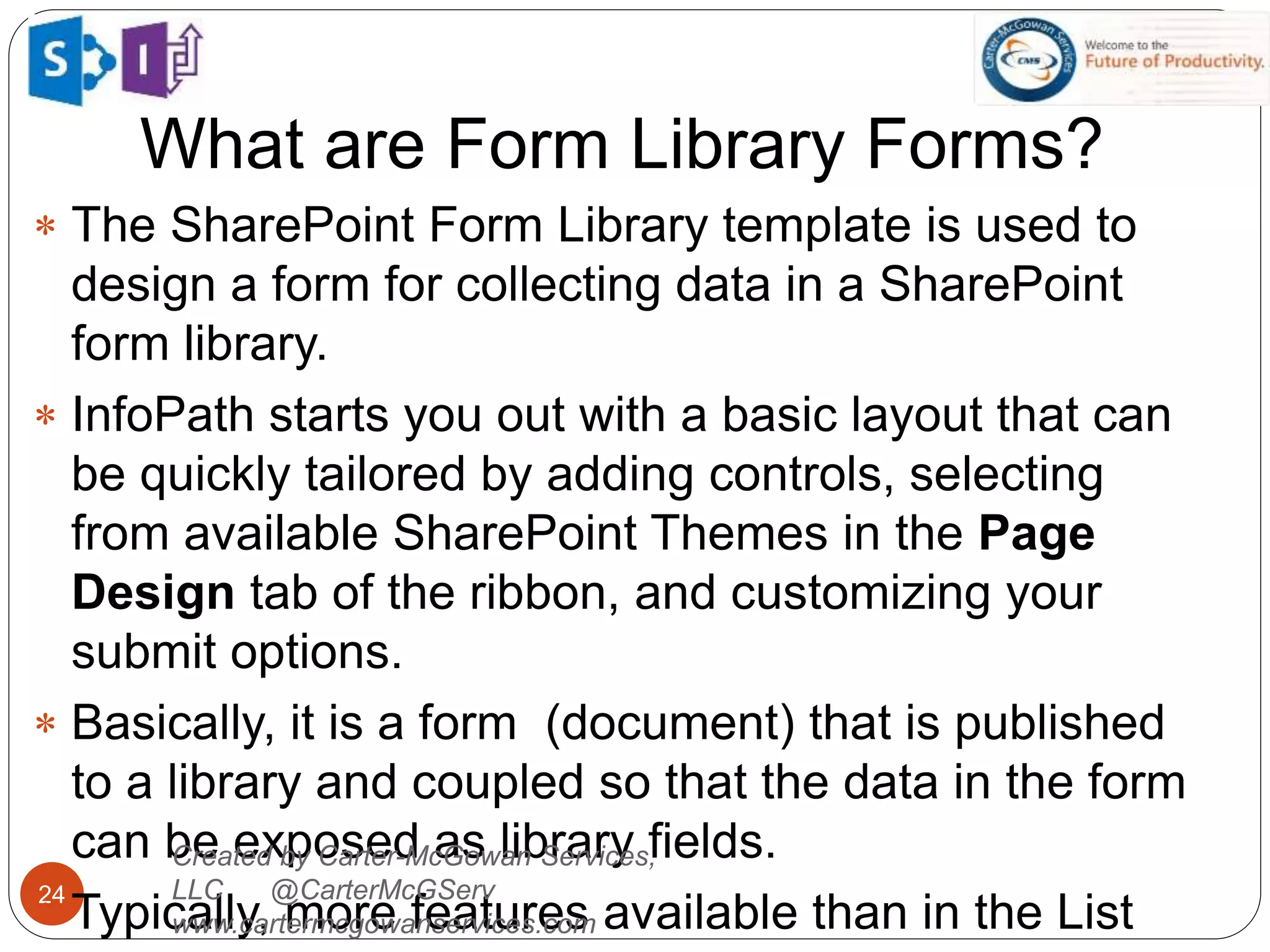 What are Form Library Forms?
24
 The SharePoint Form Library template is used to
design a form for collecting data in a SharePoint
form library.
 InfoPath starts you out with a basic layout that can
be quickly tailored by adding controls, selecting
from available SharePoint Themes in the Page
Design tab of the ribbon, and customizing your
submit options.
 Basically, it is a form (document) that is published
to a library and coupled so that the data in the form
can be exposed as library fields.
 Typically, more features available than in the List
Created by Carter-McGowan Services,
LLC @CarterMcGServ
www.cartermcgowanservices.com
 