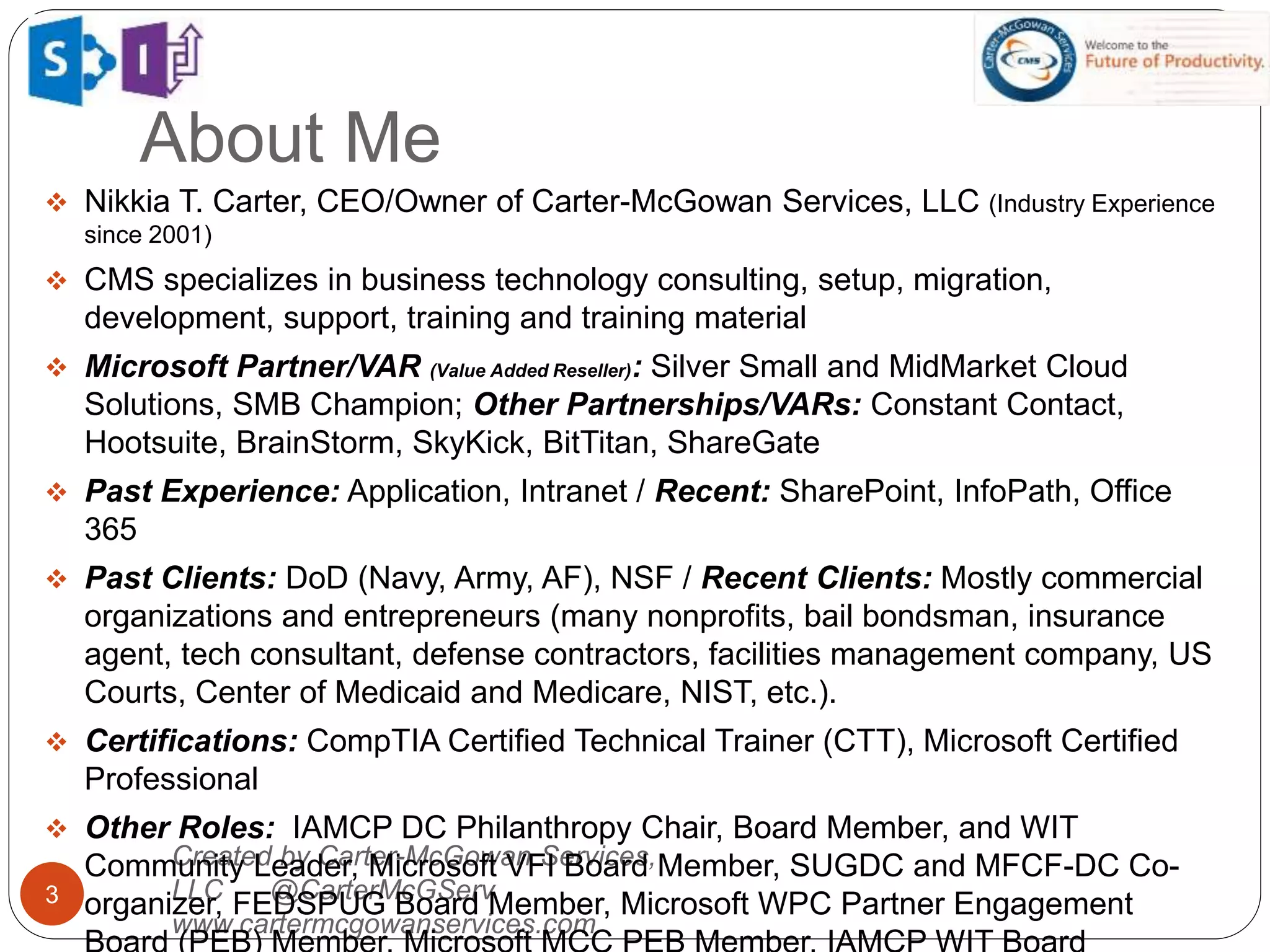 About Me
3
Created by Carter-McGowan Services,
LLC @CarterMcGServ
www.cartermcgowanservices.com
 Nikkia T. Carter, CEO/Owner of Carter-McGowan Services, LLC (Industry Experience
since 2001)
 CMS specializes in business technology consulting, setup, migration,
development, support, training and training material
 Microsoft Partner/VAR (Value Added Reseller): Silver Small and MidMarket Cloud
Solutions, SMB Champion; Other Partnerships/VARs: Constant Contact,
Hootsuite, BrainStorm, SkyKick, BitTitan, ShareGate
 Past Experience: Application, Intranet / Recent: SharePoint, InfoPath, Office
365
 Past Clients: DoD (Navy, Army, AF), NSF / Recent Clients: Mostly commercial
organizations and entrepreneurs (many nonprofits, bail bondsman, insurance
agent, tech consultant, defense contractors, facilities management company, US
Courts, Center of Medicaid and Medicare, NIST, etc.).
 Certifications: CompTIA Certified Technical Trainer (CTT), Microsoft Certified
Professional
 Other Roles: IAMCP DC Philanthropy Chair, Board Member, and WIT
Community Leader, Microsoft VFI Board Member, SUGDC and MFCF-DC Co-
organizer, FEDSPUG Board Member, Microsoft WPC Partner Engagement
 