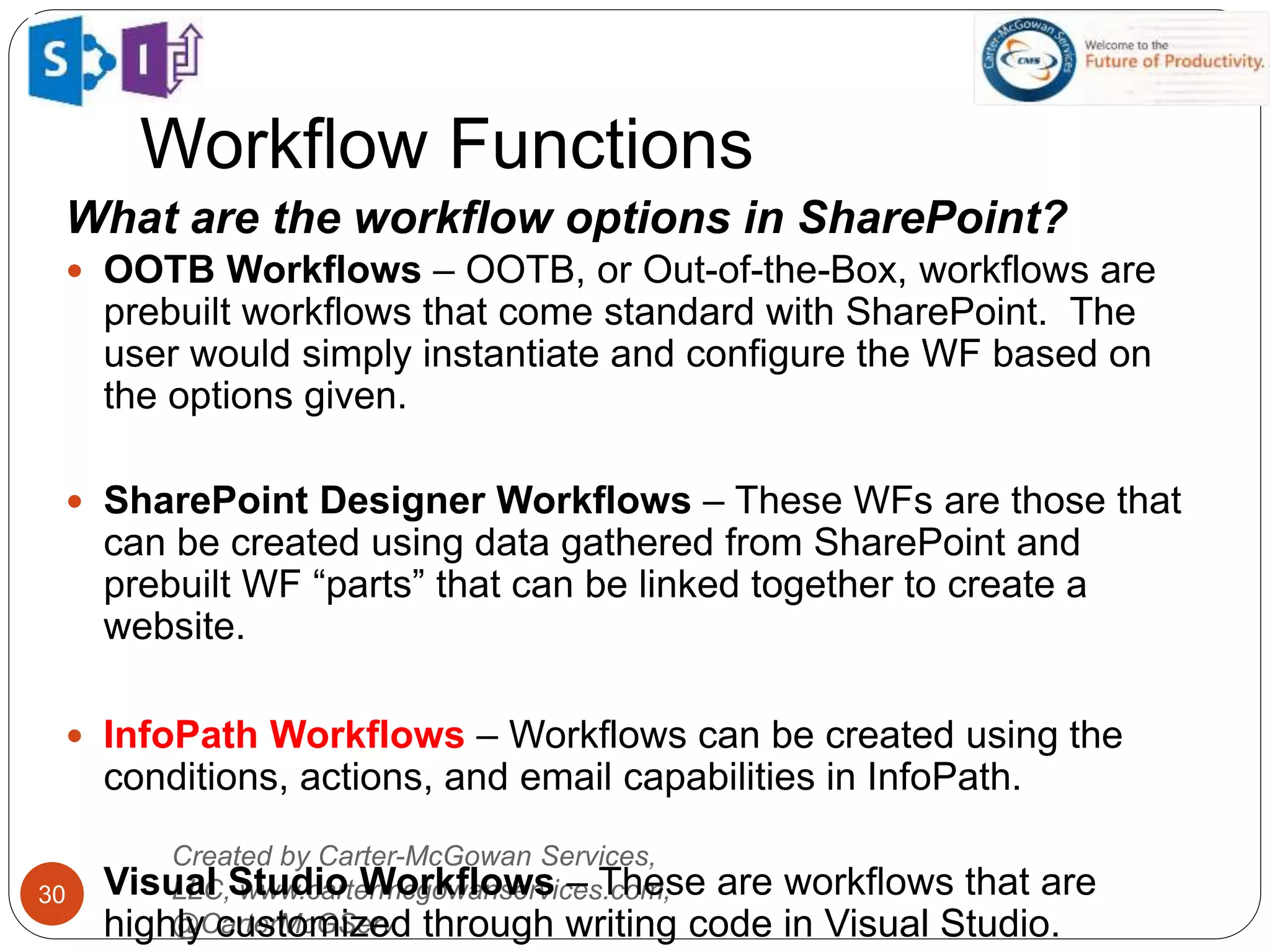 Created by Carter-McGowan Services,
LLC, www.cartermcgowanservices.com,
@CarterMcGServ
30
Workflow Functions
What are the workflow options in SharePoint?
 OOTB Workflows – OOTB, or Out-of-the-Box, workflows are
prebuilt workflows that come standard with SharePoint. The
user would simply instantiate and configure the WF based on
the options given.
 SharePoint Designer Workflows – These WFs are those that
can be created using data gathered from SharePoint and
prebuilt WF “parts” that can be linked together to create a
website.
 InfoPath Workflows – Workflows can be created using the
conditions, actions, and email capabilities in InfoPath.
 Visual Studio Workflows – These are workflows that are
highly customized through writing code in Visual Studio.
 