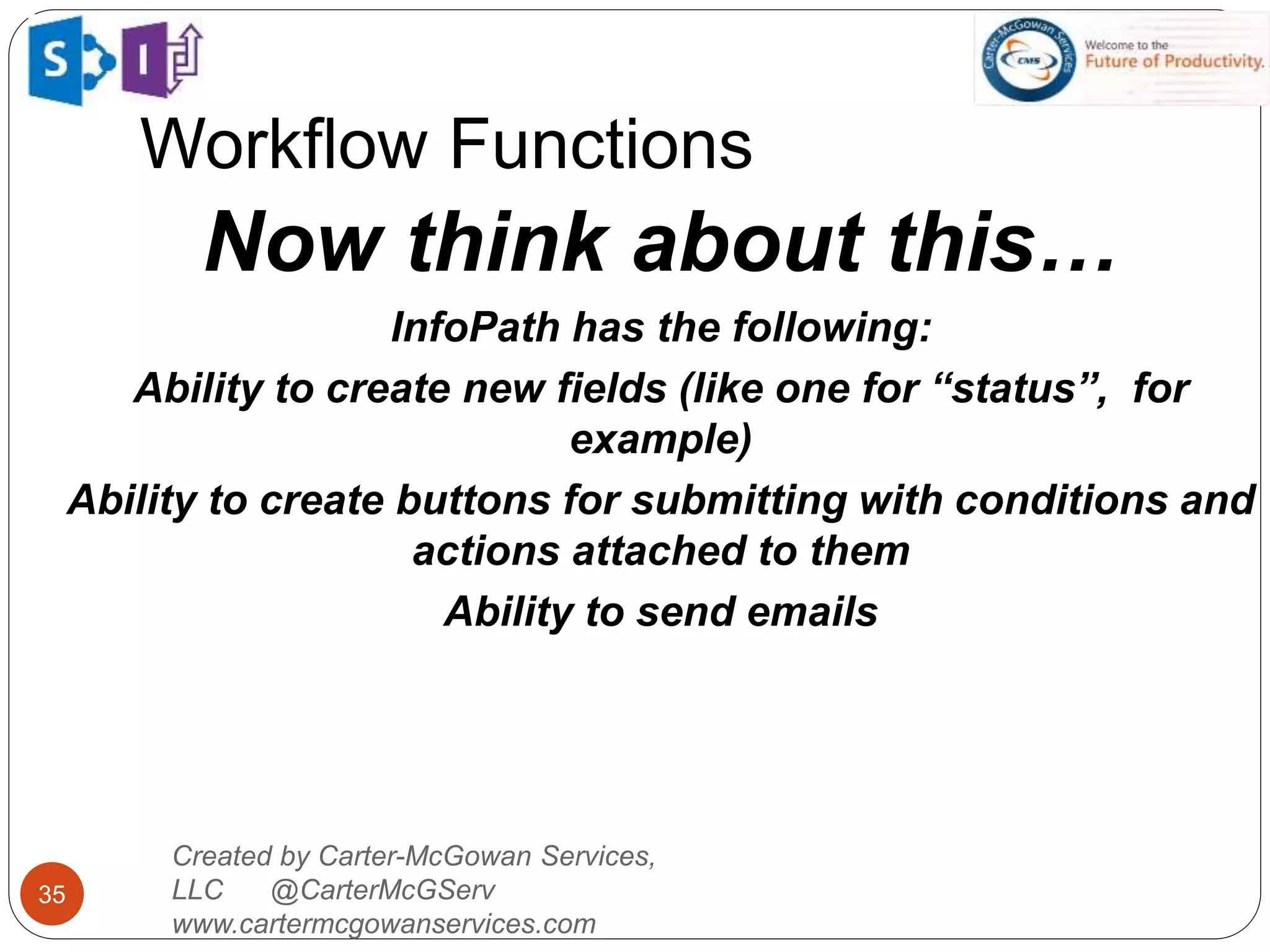 Workflow Functions
35
Created by Carter-McGowan Services,
LLC @CarterMcGServ
www.cartermcgowanservices.com
Now think about this…
InfoPath has the following:
Ability to create new fields (like one for “status”, for
example)
Ability to create buttons for submitting with conditions and
actions attached to them
Ability to send emails
 