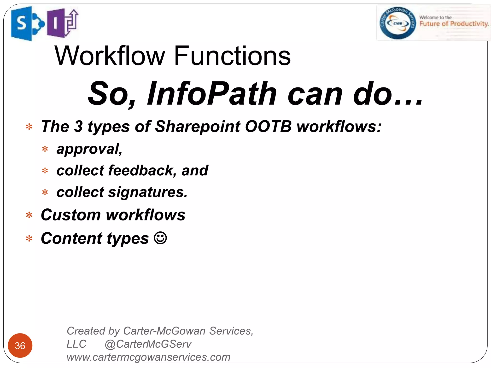 Workflow Functions
36
Created by Carter-McGowan Services,
LLC @CarterMcGServ
www.cartermcgowanservices.com
So, InfoPath can do…
 The 3 types of Sharepoint OOTB workflows:
 approval,
 collect feedback, and
 collect signatures.
 Custom workflows
 Content types 
 