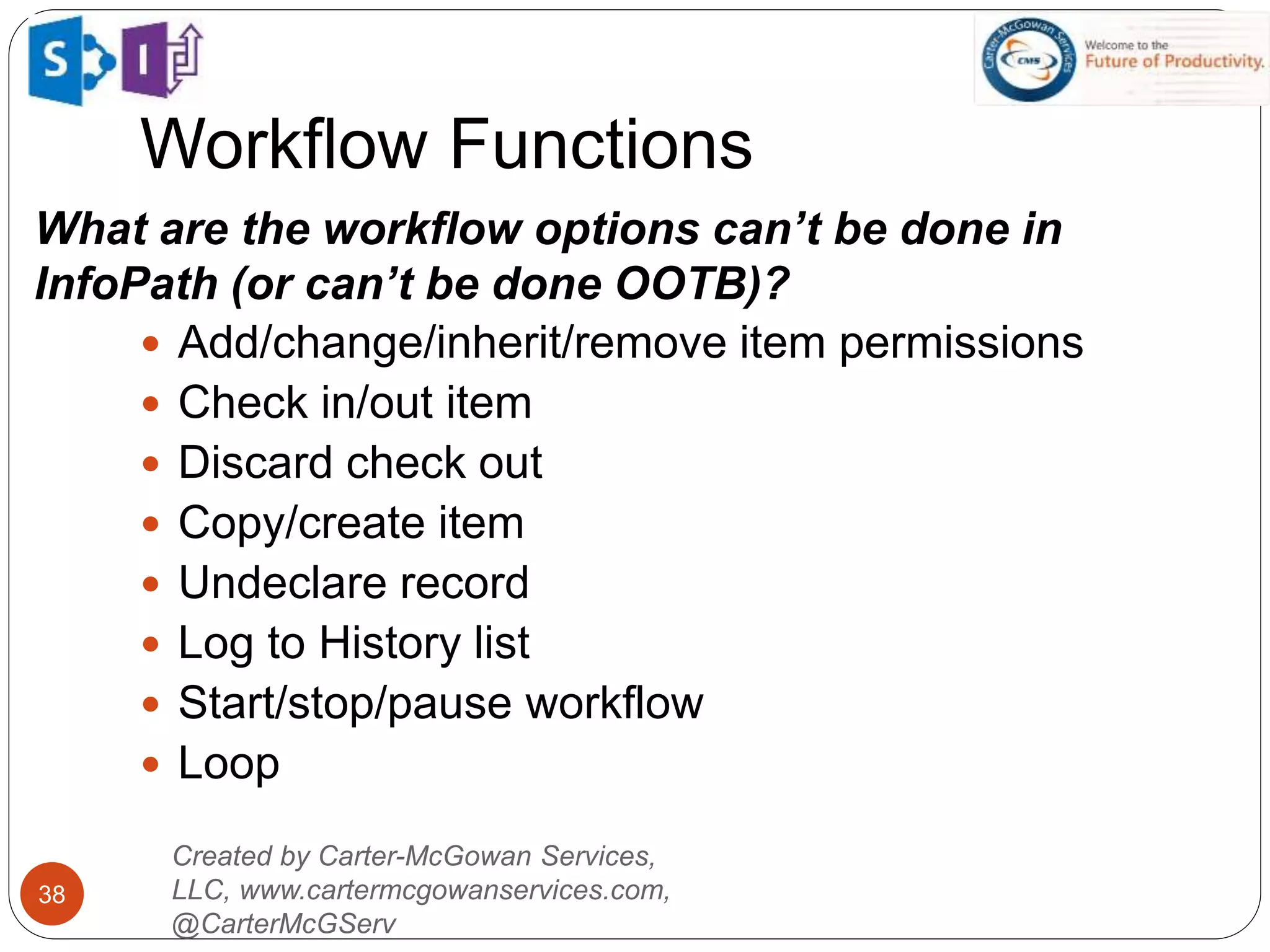  Add/change/inherit/remove item permissions
 Check in/out item
 Discard check out
 Copy/create item
 Undeclare record
 Log to History list
 Start/stop/pause workflow
 Loop
Created by Carter-McGowan Services,
LLC, www.cartermcgowanservices.com,
@CarterMcGServ
38
Workflow Functions
What are the workflow options can’t be done in
InfoPath (or can’t be done OOTB)?
 