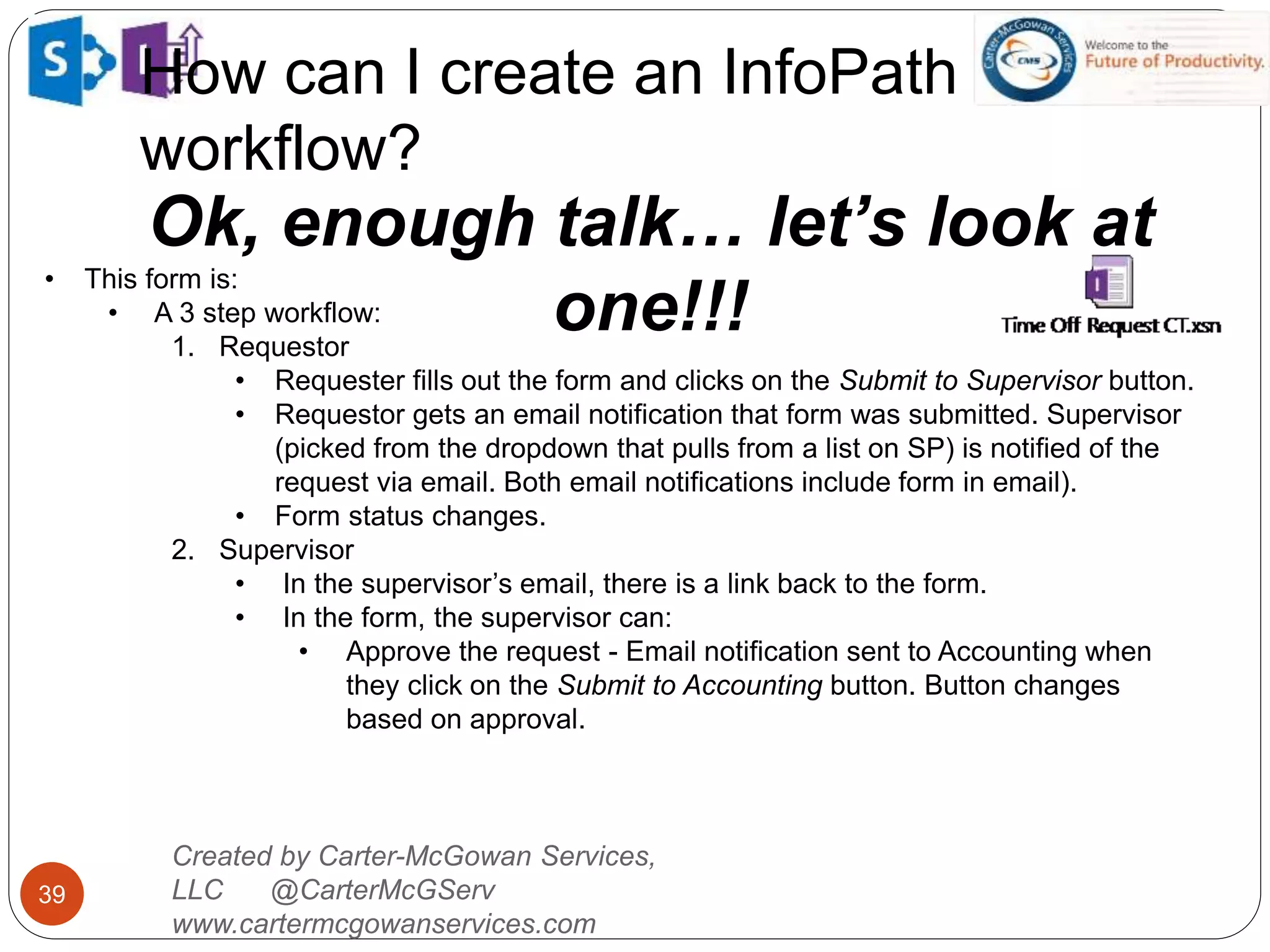 How can I create an InfoPath
workflow?
39
Ok, enough talk… let’s look at
one!!!
Created by Carter-McGowan Services,
LLC @CarterMcGServ
www.cartermcgowanservices.com
• This form is:
• A 3 step workflow:
1. Requestor
• Requester fills out the form and clicks on the Submit to Supervisor button.
• Requestor gets an email notification that form was submitted. Supervisor
(picked from the dropdown that pulls from a list on SP) is notified of the
request via email. Both email notifications include form in email).
• Form status changes.
2. Supervisor
• In the supervisor’s email, there is a link back to the form.
• In the form, the supervisor can:
• Approve the request - Email notification sent to Accounting when
they click on the Submit to Accounting button. Button changes
based on approval.
 
