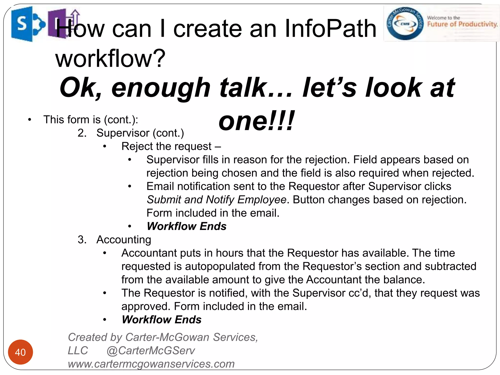 How can I create an InfoPath
workflow?
40
Ok, enough talk… let’s look at
one!!!
Created by Carter-McGowan Services,
LLC @CarterMcGServ
www.cartermcgowanservices.com
• This form is (cont.):
2. Supervisor (cont.)
• Reject the request –
• Supervisor fills in reason for the rejection. Field appears based on
rejection being chosen and the field is also required when rejected.
• Email notification sent to the Requestor after Supervisor clicks
Submit and Notify Employee. Button changes based on rejection.
Form included in the email.
• Workflow Ends
3. Accounting
• Accountant puts in hours that the Requestor has available. The time
requested is autopopulated from the Requestor’s section and subtracted
from the available amount to give the Accountant the balance.
• The Requestor is notified, with the Supervisor cc’d, that they request was
approved. Form included in the email.
• Workflow Ends
 