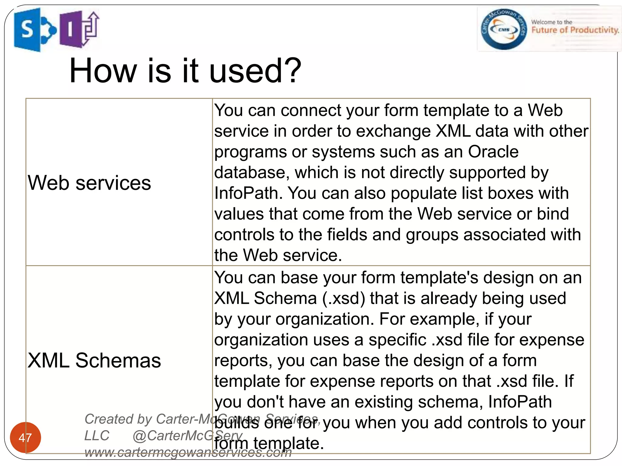 How is it used?
47
Created by Carter-McGowan Services,
LLC @CarterMcGServ
www.cartermcgowanservices.com
Web services
You can connect your form template to a Web
service in order to exchange XML data with other
programs or systems such as an Oracle
database, which is not directly supported by
InfoPath. You can also populate list boxes with
values that come from the Web service or bind
controls to the fields and groups associated with
the Web service.
XML Schemas
You can base your form template's design on an
XML Schema (.xsd) that is already being used
by your organization. For example, if your
organization uses a specific .xsd file for expense
reports, you can base the design of a form
template for expense reports on that .xsd file. If
you don't have an existing schema, InfoPath
builds one for you when you add controls to your
form template.
 