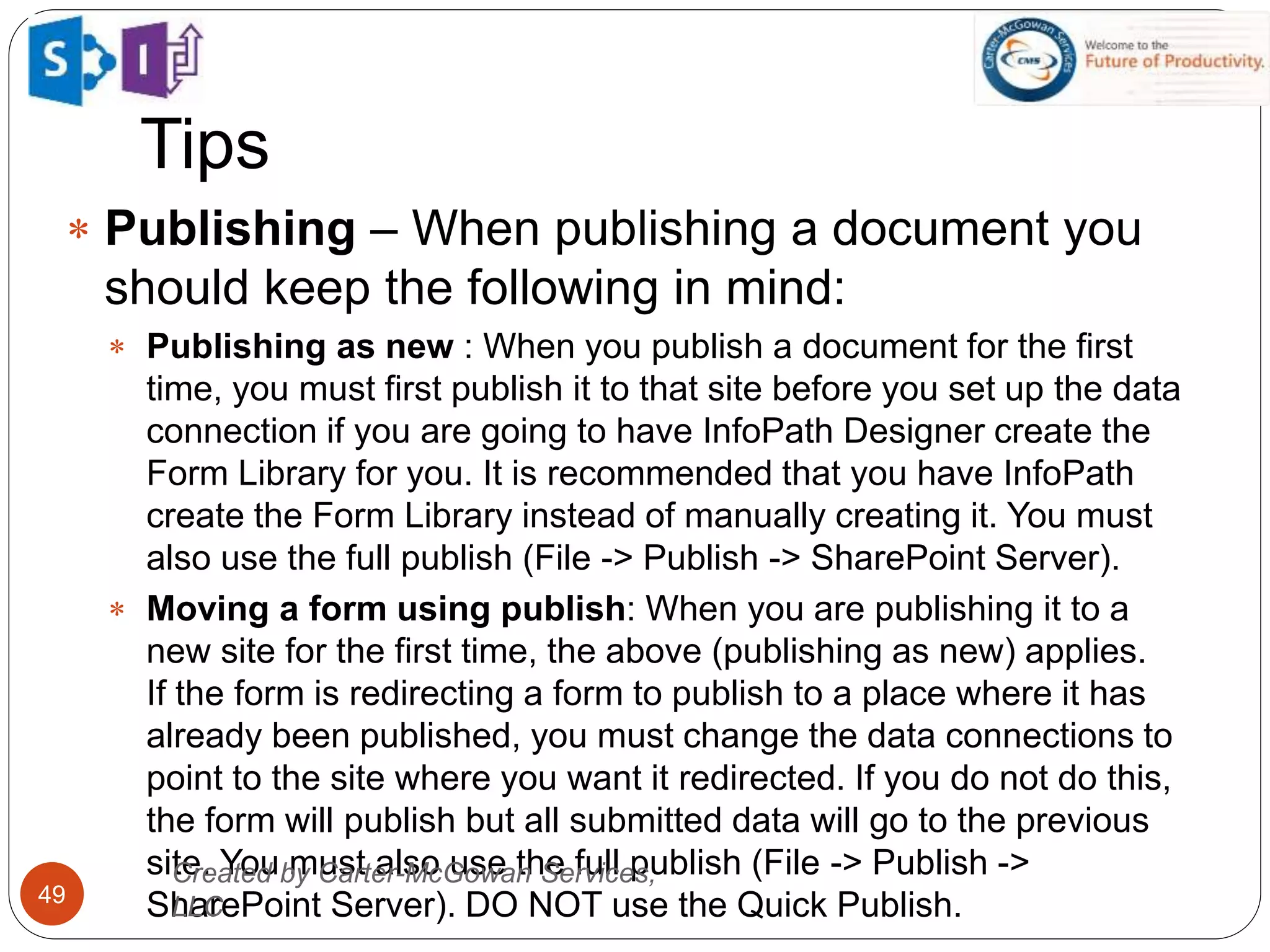Tips
49
 Publishing – When publishing a document you
should keep the following in mind:
 Publishing as new : When you publish a document for the first
time, you must first publish it to that site before you set up the data
connection if you are going to have InfoPath Designer create the
Form Library for you. It is recommended that you have InfoPath
create the Form Library instead of manually creating it. You must
also use the full publish (File -> Publish -> SharePoint Server).
 Moving a form using publish: When you are publishing it to a
new site for the first time, the above (publishing as new) applies.
If the form is redirecting a form to publish to a place where it has
already been published, you must change the data connections to
point to the site where you want it redirected. If you do not do this,
the form will publish but all submitted data will go to the previous
site. You must also use the full publish (File -> Publish ->
SharePoint Server). DO NOT use the Quick Publish.
Created by Carter-McGowan Services,
LLC
 