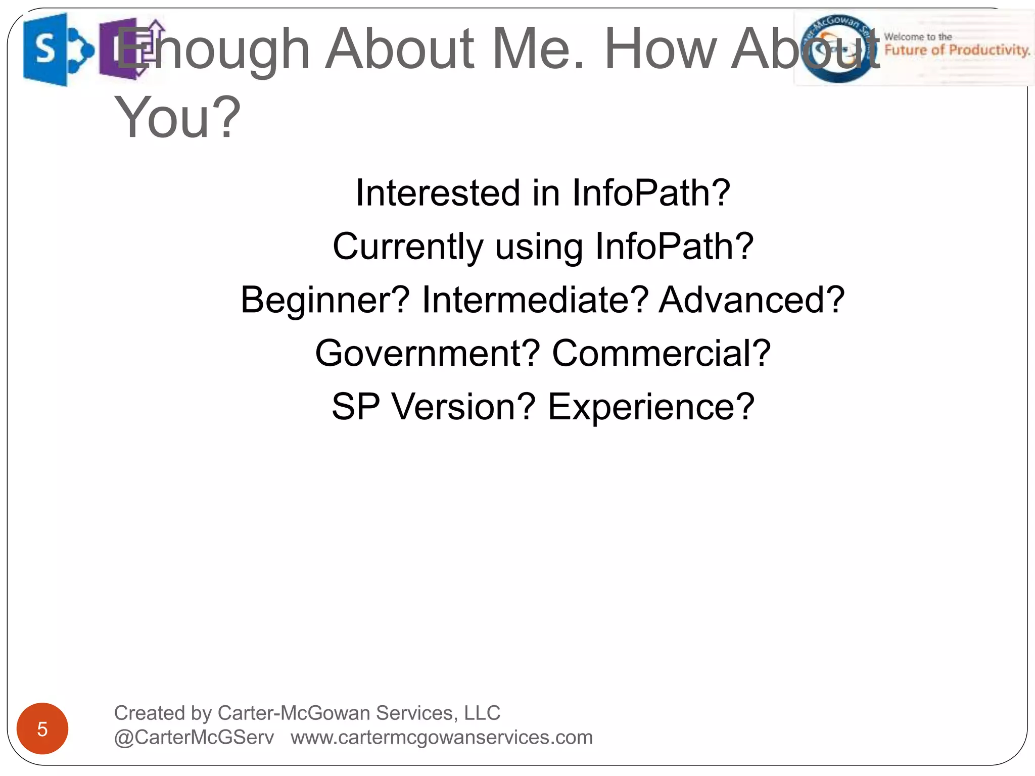 Enough About Me. How About
You?
5
Created by Carter-McGowan Services, LLC
@CarterMcGServ www.cartermcgowanservices.com
Interested in InfoPath?
Currently using InfoPath?
Beginner? Intermediate? Advanced?
Government? Commercial?
SP Version? Experience?
 