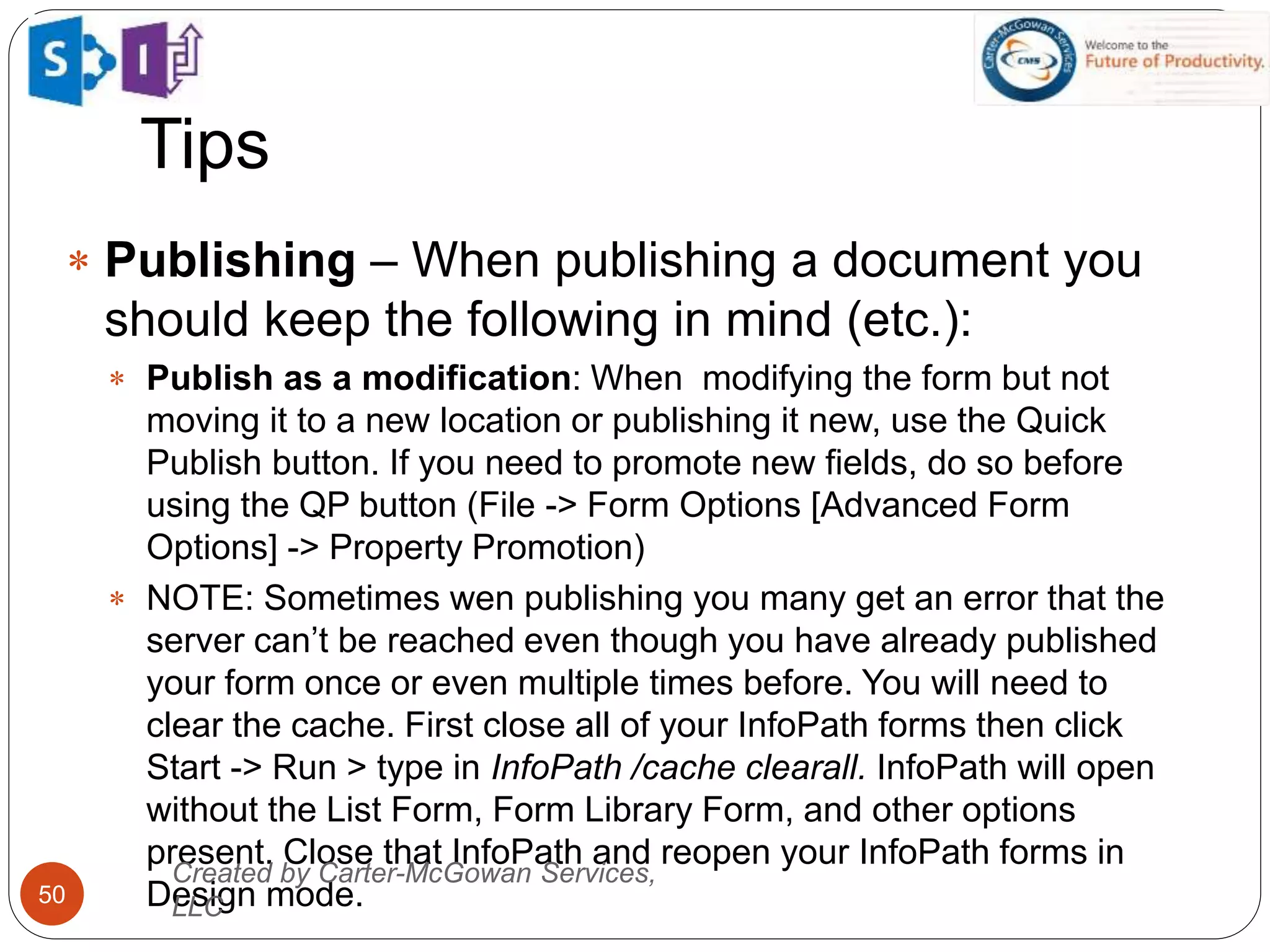 Tips
50
 Publishing – When publishing a document you
should keep the following in mind (etc.):
 Publish as a modification: When modifying the form but not
moving it to a new location or publishing it new, use the Quick
Publish button. If you need to promote new fields, do so before
using the QP button (File -> Form Options [Advanced Form
Options] -> Property Promotion)
 NOTE: Sometimes wen publishing you many get an error that the
server can’t be reached even though you have already published
your form once or even multiple times before. You will need to
clear the cache. First close all of your InfoPath forms then click
Start -> Run > type in InfoPath /cache clearall. InfoPath will open
without the List Form, Form Library Form, and other options
present. Close that InfoPath and reopen your InfoPath forms in
Design mode.
Created by Carter-McGowan Services,
LLC
 