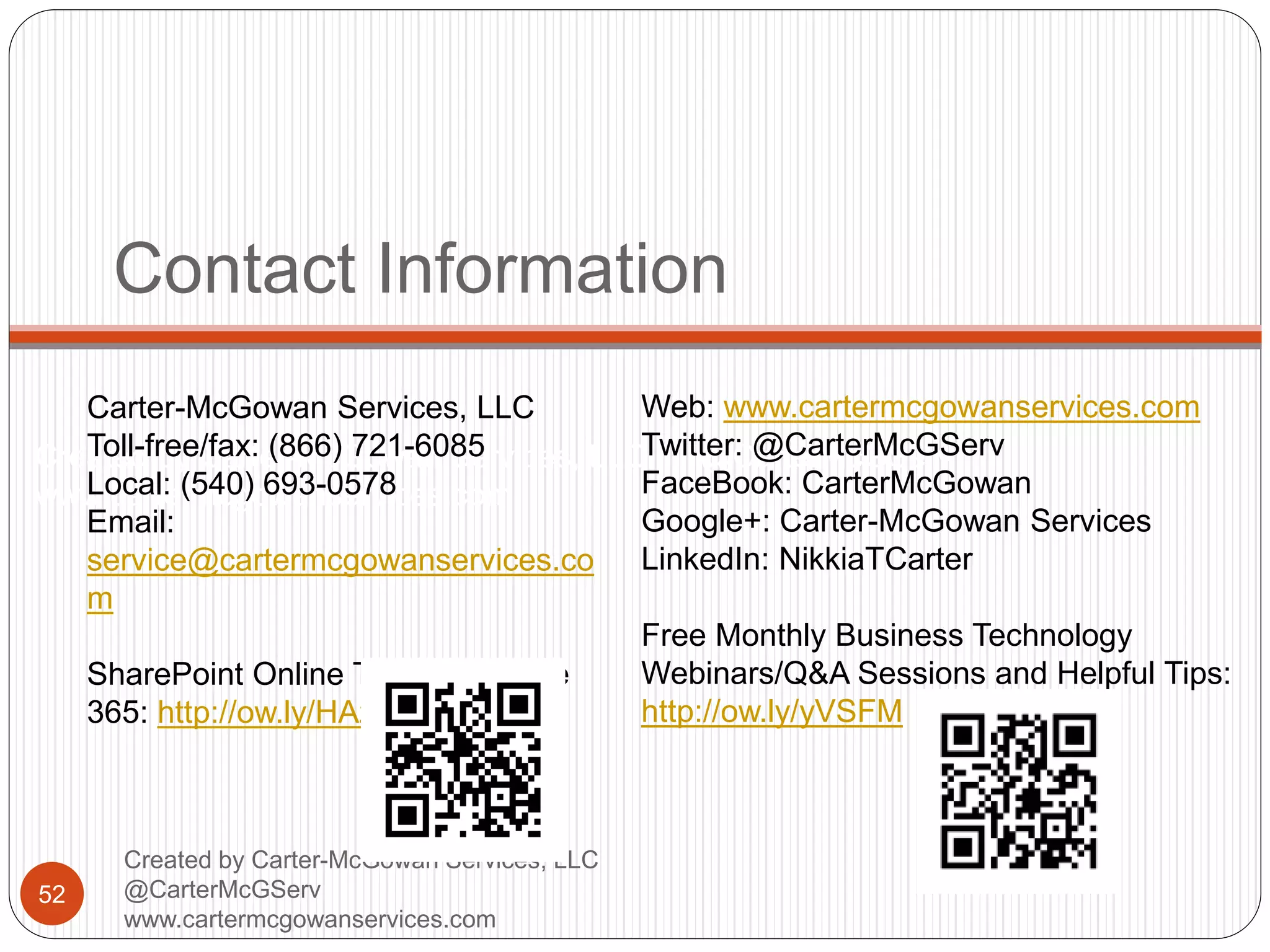 Created by Carter-McGowan Services, LLC @CarterMcGServ
www.cartermcgowanservices.com
Contact Information
52
Created by Carter-McGowan Services, LLC
@CarterMcGServ
www.cartermcgowanservices.com
Carter-McGowan Services, LLC
Toll-free/fax: (866) 721-6085
Local: (540) 693-0578
Email:
service@cartermcgowanservices.co
m
SharePoint Online Trial with Office
365: http://ow.ly/HAzZs
Web: www.cartermcgowanservices.com
Twitter: @CarterMcGServ
FaceBook: CarterMcGowan
Google+: Carter-McGowan Services
LinkedIn: NikkiaTCarter
Free Monthly Business Technology
Webinars/Q&A Sessions and Helpful Tips:
http://ow.ly/yVSFM
 