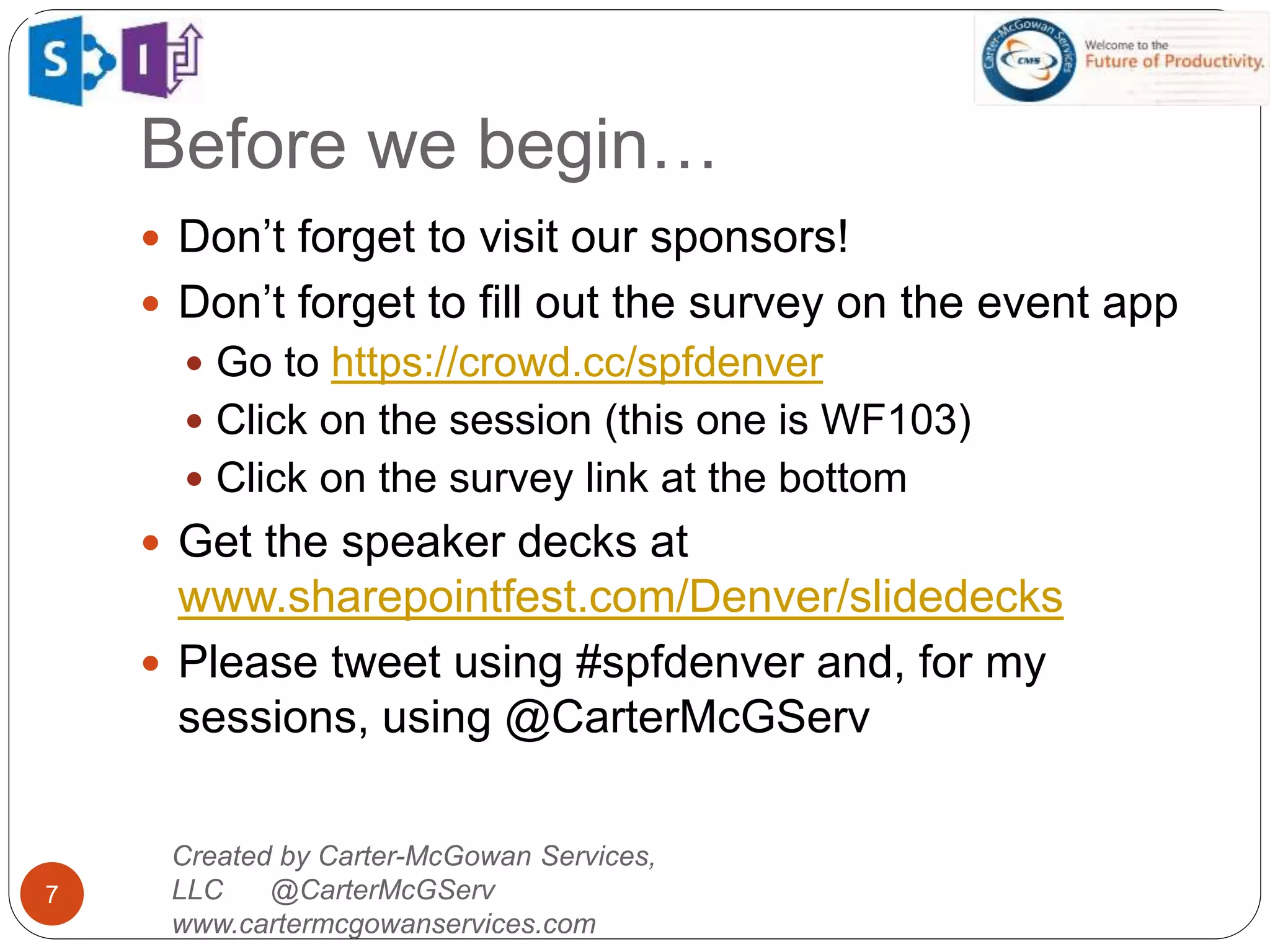 Created by Carter-McGowan Services,
LLC @CarterMcGServ
www.cartermcgowanservices.com
7
 Don’t forget to visit our sponsors!
 Don’t forget to fill out the survey on the event app
 Go to https://crowd.cc/spfdenver
 Click on the session (this one is WF103)
 Click on the survey link at the bottom
 Get the speaker decks at
www.sharepointfest.com/Denver/slidedecks
 Please tweet using #spfdenver and, for my
sessions, using @CarterMcGServ
Before we begin…
 