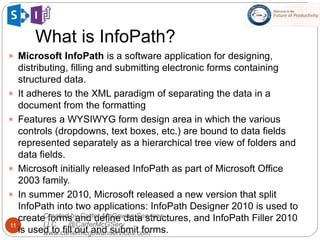 What is InfoPath?
11
 Microsoft InfoPath is a software application for designing,
distributing, filling and submitting electronic forms containing
structured data.
 It adheres to the XML paradigm of separating the data in a
document from the formatting
 Features a WYSIWYG form design area in which the various
controls (dropdowns, text boxes, etc.) are bound to data fields
represented separately as a hierarchical tree view of folders and
data fields.
 Microsoft initially released InfoPath as part of Microsoft Office
2003 family.
 In summer 2010, Microsoft released a new version that split
InfoPath into two applications: InfoPath Designer 2010 is used to
create forms and define data structures, and InfoPath Filler 2010
is used to fill out and submit forms.
Created by Carter-McGowan Services,
LLC @CarterMcGServ
www.cartermcgowanservices.com
 