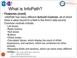 What is InfoPath?
14
 Features (cont)
•InfoPath has many different ActiveX Controls, all of which
have a value bound to a field in the form's data source.
Common controls include:
•List boxes
•Radio buttons
•Text boxes
•Buttons
•Check boxes.
•Calculated Values, which display the result of xPath
expressions, and sections, which are containers for other
controls.
•Repeating fields and sections, which can store many different
values.Created by Carter-McGowan Services,
LLC @CarterMcGServ
www.cartermcgowanservices.com
 