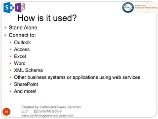 How is it used?
18
Created by Carter-McGowan Services,
LLC @CarterMcGServ
www.cartermcgowanservices.com
 Stand Alone
 Connect to:
 Outlook
 Access
 Excel
 Word
 XML Schema
 Other business systems or applications using web services
 SharePoint
 And more!
 