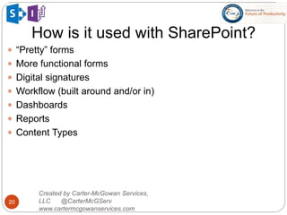 How is it used with SharePoint?
20
 “Pretty” forms
 More functional forms
 Digital signatures
 Workflow (built around and/or in)
 Dashboards
 Reports
 Content Types
Created by Carter-McGowan Services,
LLC @CarterMcGServ
www.cartermcgowanservices.com
 
