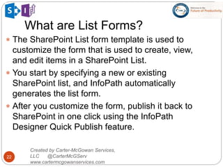 What are List Forms?
22
 The SharePoint List form template is used to
customize the form that is used to create, view,
and edit items in a SharePoint List.
 You start by specifying a new or existing
SharePoint list, and InfoPath automatically
generates the list form.
 After you customize the form, publish it back to
SharePoint in one click using the InfoPath
Designer Quick Publish feature.
Created by Carter-McGowan Services,
LLC @CarterMcGServ
www.cartermcgowanservices.com
 