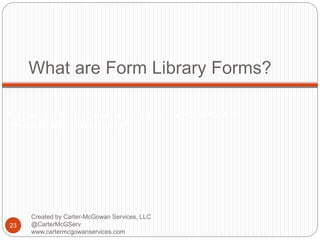 Created by Carter-McGowan Services, LLC @CarterMcGServ
www.cartermcgowanservices.com
What are Form Library Forms?
23
Created by Carter-McGowan Services, LLC
@CarterMcGServ
www.cartermcgowanservices.com
 