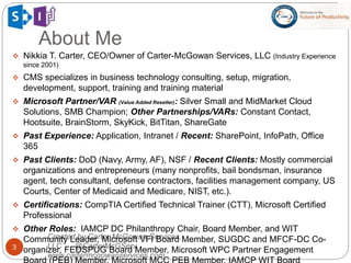 About Me
3
Created by Carter-McGowan Services,
LLC @CarterMcGServ
www.cartermcgowanservices.com
 Nikkia T. Carter, CEO/Owner of Carter-McGowan Services, LLC (Industry Experience
since 2001)
 CMS specializes in business technology consulting, setup, migration,
development, support, training and training material
 Microsoft Partner/VAR (Value Added Reseller): Silver Small and MidMarket Cloud
Solutions, SMB Champion; Other Partnerships/VARs: Constant Contact,
Hootsuite, BrainStorm, SkyKick, BitTitan, ShareGate
 Past Experience: Application, Intranet / Recent: SharePoint, InfoPath, Office
365
 Past Clients: DoD (Navy, Army, AF), NSF / Recent Clients: Mostly commercial
organizations and entrepreneurs (many nonprofits, bail bondsman, insurance
agent, tech consultant, defense contractors, facilities management company, US
Courts, Center of Medicaid and Medicare, NIST, etc.).
 Certifications: CompTIA Certified Technical Trainer (CTT), Microsoft Certified
Professional
 Other Roles: IAMCP DC Philanthropy Chair, Board Member, and WIT
Community Leader, Microsoft VFI Board Member, SUGDC and MFCF-DC Co-
organizer, FEDSPUG Board Member, Microsoft WPC Partner Engagement
 