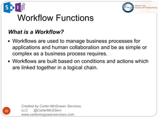 Workflow Functions
32
Created by Carter-McGowan Services,
LLC @CarterMcGServ
www.cartermcgowanservices.com
What is a Workflow?
 Workflows are used to manage business processes for
applications and human collaboration and be as simple or
complex as a business process requires.
 Workflows are built based on conditions and actions which
are linked together in a logical chain.
 