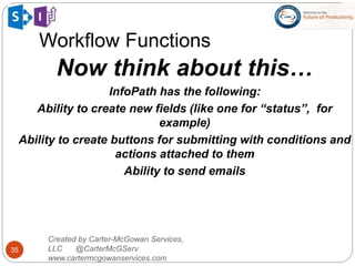 Workflow Functions
35
Created by Carter-McGowan Services,
LLC @CarterMcGServ
www.cartermcgowanservices.com
Now think about this…
InfoPath has the following:
Ability to create new fields (like one for “status”, for
example)
Ability to create buttons for submitting with conditions and
actions attached to them
Ability to send emails
 