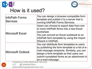How is it used?
44
Created by Carter-McGowan Services,
LLC @CarterMcGServ
www.cartermcgowanservices.com
InfoPath Forms
Services
You can design a browser-compatible form
template and publish it to a server that is
running InfoPath Forms Services.
Microsoft Excel
Users can choose to export data from one
or more InfoPath forms into a new Excel
worksheet.
You can convert an Excel workbook to an
InfoPath form template by using the Import
Wizard in InfoPath.
Microsoft Outlook
You can distribute form templates to users
by publishing the form template to a list of e-
mail message recipients. Similarly, you can
design a form template so that users can
submit completed forms as an attachment in
an e-mail message.
 