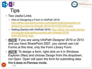 Tips
48
 Two Useful Links
 Intro to Designing a Form in InfoPath 2010:
http://office.microsoft.com/en-us/infopath-help/introduction-to-
designing-a-form-in-infopath-2010-HA101821252.aspx
 Getting Started with InfoPath 2010: http://office.microsoft.com/en-
us/infopath-help/getting-started-with-infopath-2010-
HA010370230.aspx
 NOTE: If you are using InfoPath Designer 2010 or 2013
and you have SharePoint 2007, you cannot use List
Forms at this time, only the Form Library Form.
 NOTE: To design a form, right click on it in Windows
Explorer (files) and choose Design from the dropdown,
not Open. Open will open the form for submitting data
like it does in Preview mode.Created by Carter-McGowan Services,
LLC
 