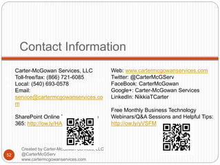 Created by Carter-McGowan Services, LLC @CarterMcGServ
www.cartermcgowanservices.com
Contact Information
52
Created by Carter-McGowan Services, LLC
@CarterMcGServ
www.cartermcgowanservices.com
Carter-McGowan Services, LLC
Toll-free/fax: (866) 721-6085
Local: (540) 693-0578
Email:
service@cartermcgowanservices.co
m
SharePoint Online Trial with Office
365: http://ow.ly/HAzZs
Web: www.cartermcgowanservices.com
Twitter: @CarterMcGServ
FaceBook: CarterMcGowan
Google+: Carter-McGowan Services
LinkedIn: NikkiaTCarter
Free Monthly Business Technology
Webinars/Q&A Sessions and Helpful Tips:
http://ow.ly/yVSFM
 