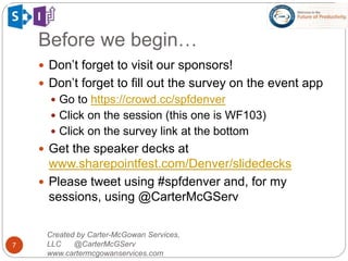 Created by Carter-McGowan Services,
LLC @CarterMcGServ
www.cartermcgowanservices.com
7
 Don’t forget to visit our sponsors!
 Don’t forget to fill out the survey on the event app
 Go to https://crowd.cc/spfdenver
 Click on the session (this one is WF103)
 Click on the survey link at the bottom
 Get the speaker decks at
www.sharepointfest.com/Denver/slidedecks
 Please tweet using #spfdenver and, for my
sessions, using @CarterMcGServ
Before we begin…
 