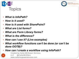 Topics
9
 What is InfoPath?
 How is it used?
 How is it used with SharePoint?
 What are List forms?
 What are Form Library forms?
 What is the difference?
 How can I use it? (Live examples)
 What workflow functions can't be done (or can’t be
done OOTB)?
 How can I create a workflow using InfoPath?
Created by Carter-McGowan Services,
LLC @CarterMcGServ
www.cartermcgowanservices.com
 