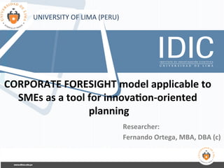 CORPORATE	
  FORESIGHT	
  model	
  applicable	
  to	
  
SMEs	
  as	
  a	
  tool	
  for	
  innova?on-­‐oriented	
  
planning	
  
Researcher:	
  
Fernando	
  Ortega,	
  MBA,	
  DBA	
  (c)	
  
UNIVERSITY	
  OF	
  LIMA	
  (PERU)	
  
 