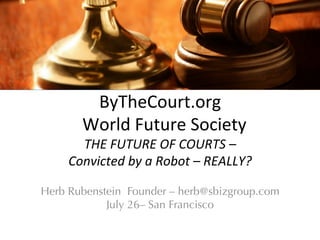 ByTheCourt.org	
  
	
  	
  World	
  Future	
  Society	
  
THE	
  FUTURE	
  OF	
  COURTS	
  –	
  
Convicted	
  by	
  a	
  Robot	
  –	
  REALLY?	
  
Herb Rubenstein Founder – herb@sbizgroup.com
July 26– San Francisco
 