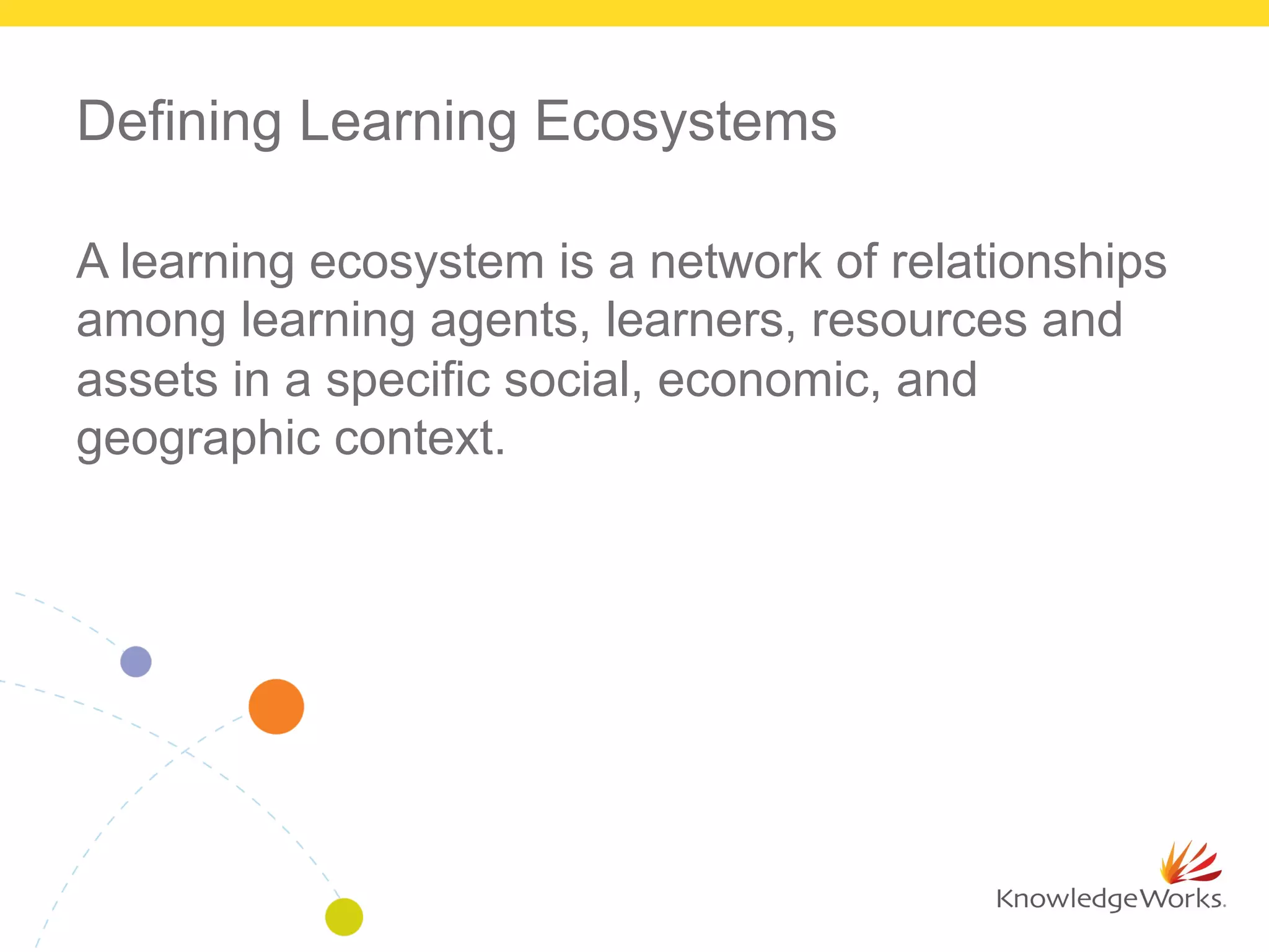 Defining Learning Ecosystems
A learning ecosystem is a network of relationships
among learning agents, learners, resources and
assets in a specific social, economic, and
geographic context.
 