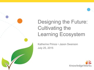 Designing the Future:
Cultivating the
Learning Ecosystem
Katherine Prince • Jason Swanson
July 25, 2015
 