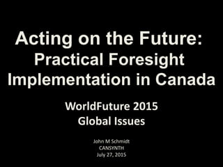 Acting on the Future:
Practical Foresight
Implementation in Canada
John M Schmidt
CANSYNTH
July 27, 2015
WorldFuture 2015
Global Issues
 
