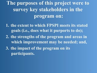 The purposes of this project were to
survey key stakeholders in the
program on:
1.  the extent to which FPSPI meets its stated
goals (i.e., does what it purports to do);
2.  the strengths of the program and areas in
which improvement may be needed; and,
3.  the impact of the program on its
participants.
14
 